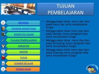 TUJUAN
PEMBELAJARAN
• Menggunakan letak menu dan ikon
pada menu bar serta menjelaskan
fungsi.
• Menggunakan letak menu dan ikon
pada standar menu pengolah kata
serta menjelaskan fungsi
• Menggunakan letak menu dan ikon
pada formating menu pengolah kata
serta menjelaskan fungsi.
• Menggunakan letak menu dan ikon
pada drawing menu pengolah kata
serta menjelaskan fungsi
BERANDA
STANDAR KOMPETENSI
KOMPETESI DASAR
TUJUAN PEMBELAJARAN
KARAKTER
MATERI
TUGAS
SUMBER BELAJAR
TERIMA KASIH
 