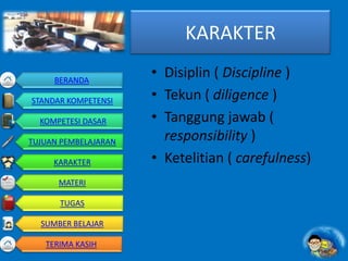 KARAKTER
• Disiplin ( Discipline )
• Tekun ( diligence )
• Tanggung jawab (
responsibility )
• Ketelitian ( carefulness)
BERANDA
STANDAR KOMPETENSI
KOMPETESI DASAR
TUJUAN PEMBELAJARAN
KARAKTER
MATERI
TUGAS
SUMBER BELAJAR
TERIMA KASIH
 