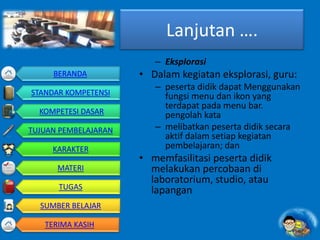 Lanjutan ….
– Eksplorasi
• Dalam kegiatan eksplorasi, guru:
– peserta didik dapat Menggunakan
fungsi menu dan ikon yang
terdapat pada menu bar.
pengolah kata
– melibatkan peserta didik secara
aktif dalam setiap kegiatan
pembelajaran; dan
• memfasilitasi peserta didik
melakukan percobaan di
laboratorium, studio, atau
lapangan
BERANDA
STANDAR KOMPETENSI
KOMPETESI DASAR
TUJUAN PEMBELAJARAN
KARAKTER
MATERI
TUGAS
SUMBER BELAJAR
TERIMA KASIH
 