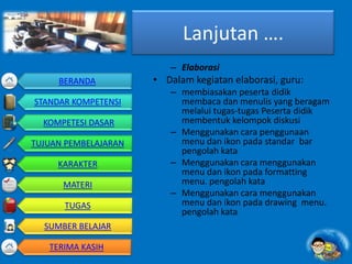 Lanjutan ….
– Elaborasi
• Dalam kegiatan elaborasi, guru:
– membiasakan peserta didik
membaca dan menulis yang beragam
melalui tugas-tugas Peserta didik
membentuk kelompok diskusi
– Menggunakan cara penggunaan
menu dan ikon pada standar bar
pengolah kata
– Menggunakan cara menggunakan
menu dan ikon pada formatting
menu. pengolah kata
– Menggunakan cara menggunakan
menu dan ikon pada drawing menu.
pengolah kata
BERANDA
STANDAR KOMPETENSI
KOMPETESI DASAR
TUJUAN PEMBELAJARAN
KARAKTER
MATERI
TUGAS
SUMBER BELAJAR
TERIMA KASIH
 