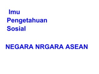 Ilmu
Pengetahuan
Sosial
NEGARA NRGARA ASEAN
 