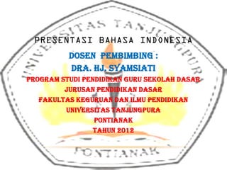 PRESENTASI BAHASA INDONESIA
          Dosen Pembimbing :
          Dra. Hj. Syamsiati
PROGRAM STUDI PENDIDIKAN GURU SEKOLAH DASAR
         JURUSAN PENDIDIKAN DASAR
   FAKULTAS KEGURUAN DAN ILMU PENDIDIKAN
         UNIVERSITAS TANJUNGPURA
                 PONTIANAK
                 TAHUN 2012
 
