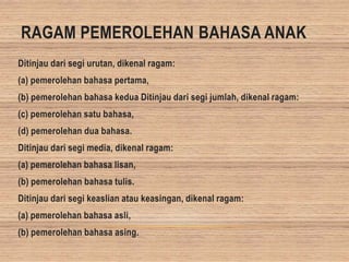RAGAM PEMEROLEHAN BAHASA ANAK
Ditinjau dari segi urutan, dikenal ragam:
(a) pemerolehan bahasa pertama,
(b) pemerolehan bahasa kedua Ditinjau dari segi jumlah, dikenal ragam:
(c) pemerolehan satu bahasa,
(d) pemerolehan dua bahasa.
Ditinjau dari segi media, dikenal ragam:
(a) pemerolehan bahasa lisan,
(b) pemerolehan bahasa tulis.
Ditinjau dari segi keaslian atau keasingan, dikenal ragam:
(a) pemerolehan bahasa asli,
(b) pemerolehan bahasa asing.
 
