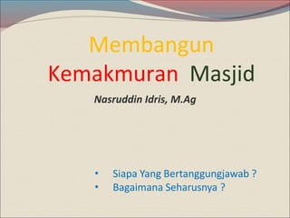 Membangun
Kemakmuran Masjid
•
•
Siapa Yang Bertanggungjawab ?
Bagaimana Seharusnya ?
Nasruddin Idris, M.Ag
 