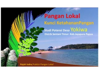 Pangan Lokal
Kunci KetahananPangan
Studi Potensi Desa Yokiwa
Distrik Sentani Timur- Kab.Jayapura Papua
Rajah Indra,Praktisi Pangan Lokal
 