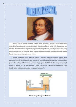 Blaisse Pascal, seorang ilmuwan Prancis tahun 1623-1662. Blaisse Pascal menyelidiki
setiap kenaikan tekanan di permukaan zat cair akan diteruskan ke setiap titik di dalam zat cair
tersebut. Pascal merumuskan prinsip yang dikenal sebagai hukum pascal, yakni Tekanan yang
diberikan pada zat cair di dalam ruang tertutup akan diteruskan ke segala arah dan ke semua
bagian ruang tersebut dengan sama besar.
Secara sederhana, suatu perlatan hidrolik, misalnya dongkrak hidrolik seperti pada
gambar di bawah, terdiri atas bejana tertutup U yang dilengkapi dengan dua buah pengisap
pada kedua kakinya. Misalnya luas penampang pengisap 1 adalah A1 dan luas penampang 2
adalah A2, dengan A1 < A2. Jika pengisap 1 diberi gaya sebesar F1 ke bawah maka zat cair yang
berada dalam bejana tersebut akan mengalami tekanan P1.
Prinsip Kerja Dongkrak Hidrolik
 