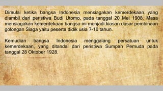 Dimulai ketika bangsa Indonesia mensiagakan kemerdekaan yang
diambil dari peristiwa Budi Utomo, pada tanggal 20 Mei 1908. Masa
mensiagakan kemerdekaan bangsa ini menjadi kiasan dasar pembinaan
golongan Siaga yaitu peserta didik usia 7-10 tahun.
Kemudian bangsa Indonesia menggalang persatuan untuk
kemerdekaan, yang ditandai dari peristiwa Sumpah Pemuda pada
tanggal 28 Oktober 1928.
 