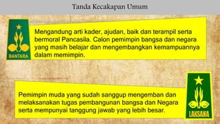 Tanda Kecakapan Umum
Mengandung arti kader, ajudan, baik dan terampil serta
bermoral Pancasila. Calon pemimpin bangsa dan negara
yang masih belajar dan mengembangkan kemampuannya
dalam memimpin.
Pemimpin muda yang sudah sanggup mengemban dan
melaksanakan tugas pembangunan bangsa dan Negara
serta mempunyai tanggung jawab yang lebih besar.
 