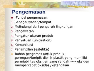 Pengemasan
 Fungsi pengemasan:
1. Sebagai wadah/tempat
2. Melindungi dari pengaruh lingkungan
3. Pengawetan
4. Pengatur ukuran produk
5. Penyatuan (unitization)
6. Komunikasi
7. Penampilan (estetika)
 Bahan pengemas untuk produk
gorengan/keripik dipilih plastik yang memiliki
permiabilitas oksigen yang rendah ---- oksigen
mempercepat oksidasi/ketengikan
 