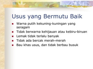 Usus yang Bermutu Baik
 Warna putih kekuning-kuningan yang
seragam
 Tidak berwarna kehijauan atau kebiru-biruan
 Lemak tidak terlalu banyak
 Tidak ada bercak merah-merah
 Bau khas usus, dan tidak berbau busuk
 