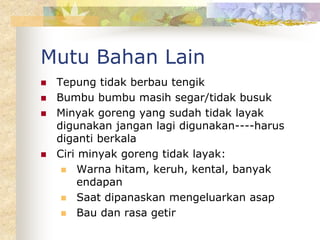 Mutu Bahan Lain
 Tepung tidak berbau tengik
 Bumbu bumbu masih segar/tidak busuk
 Minyak goreng yang sudah tidak layak
digunakan jangan lagi digunakan----harus
diganti berkala
 Ciri minyak goreng tidak layak:
 Warna hitam, keruh, kental, banyak
endapan
 Saat dipanaskan mengeluarkan asap
 Bau dan rasa getir
 