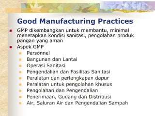 Good Manufacturing Practices
 GMP dikembangkan untuk membantu, minimal
menetapkan kondisi sanitasi, pengolahan produk
pangan yang aman
 Aspek GMP
 Personnel
 Bangunan dan Lantai
 Operasi Sanitasi
 Pengendalian dan Fasilitas Sanitasi
 Peralatan dan perlengkapan dapur
 Peralatan untuk pengolahan khusus
 Pengolahan dan Pengendalian
 Penerimaan, Gudang dan Distribusi
 Air, Saluran Air dan Pengendalian Sampah
 