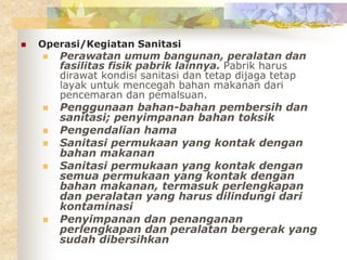 Operasi/Kegiatan Sanitasi
 Perawatan umum bangunan, peralatan dan
fasilitas fisik pabrik lainnya. Pabrik harus
dirawat kondisi sanitasi dan tetap dijaga tetap
layak untuk mencegah bahan makanan dari
pencemaran dan pemalsuan.
 Penggunaan bahan-bahan pembersih dan
sanitasi; penyimpanan bahan toksik
 Pengendalian hama
 Sanitasi permukaan yang kontak dengan
bahan makanan
 Sanitasi permukaan yang kontak dengan
semua permukaan yang kontak dengan
bahan makanan, termasuk perlengkapan
dan peralatan yang harus dilindungi dari
kontaminasi
 Penyimpanan dan penanganan
perlengkapan dan peralatan bergerak yang
sudah dibersihkan
 