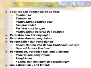  Fasilitas dan Pengendalian Sanitasi
 Sumber air
 Saluran air
 Pembuangan sampah cair
 Fasilitas toilet
 Fasilitas cuci tangan
 Pembuangan kotoran dan sampah
 Peralatan dan Perlengkapan
 Peralatan khusus pengolahan
 Pengendalian dan Pengolahan
 Bahan Mentah dan Bahan Tambahan Lainnya
 Operasi Proses Produksi
 Penerimaan, Pergudangan, and Distribusi
 Penerimaan pengiriman
 Pengiriman
 Kondisi dan manajemen pergudangan
 Air, saluran air , and limbah
 
