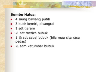 Bumbu Halus:
 4 siung bawang putih
 3 butir kemiri, disangrai
 1 sdt garam
 ½ sdt merica bubuk
 1 ½ sdt cabai bubuk (bila mau cita rasa
pedas)
 ½ sdm ketumbar bubuk
 