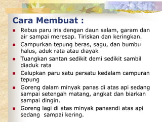 Cara Membuat :
 Rebus paru iris dengan daun salam, garam dan
air sampai meresap. Tiriskan dan keringkan.
 Campurkan tepung beras, sagu, dan bumbu
halus, aduk rata atau diayak
 Tuangkan santan sedikit demi sedikit sambil
diaduk rata
 Celupkan paru satu persatu kedalam campuran
tepung
 Goreng dalam minyak panas di atas api sedang
sampai setengah matang, angkat dan biarkan
sampai dingin.
 Goreng lagi di atas minyak panasndi atas api
sedang sampai kering.
 