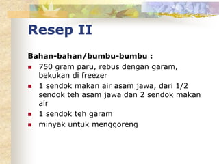 Resep II
Bahan-bahan/bumbu-bumbu :
 750 gram paru, rebus dengan garam,
bekukan di freezer
 1 sendok makan air asam jawa, dari 1/2
sendok teh asam jawa dan 2 sendok makan
air
 1 sendok teh garam
 minyak untuk menggoreng
 