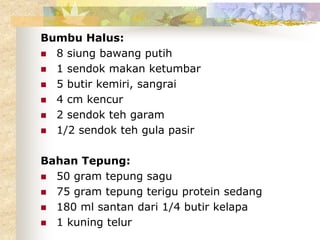 Bumbu Halus:
 8 siung bawang putih
 1 sendok makan ketumbar
 5 butir kemiri, sangrai
 4 cm kencur
 2 sendok teh garam
 1/2 sendok teh gula pasir
Bahan Tepung:
 50 gram tepung sagu
 75 gram tepung terigu protein sedang
 180 ml santan dari 1/4 butir kelapa
 1 kuning telur
 