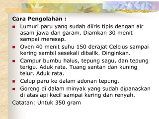 Cara Pengolahan :
 Lumuri paru yang sudah diiris tipis dengan air
asam jawa dan garam. Diamkan 30 menit
sampai meresap.
 Oven 40 menit suhu 150 derajat Celcius sampai
kering sambil sesekali dibalik. Dinginkan.
 Campur bumbu halus, tepung sagu, dan tepung
terigu. Aduk rata. Tuang santan dan kuning
telur. Aduk rata.
 Celup paru ke dalam adonan tepung.
 Goreng di dalam minyak yang sudah dipanaskan
di atas api kecil sampai kering dan renyah.
Catatan: Untuk 350 gram
 
