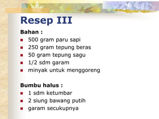 Resep III
Bahan :
 500 gram paru sapi
 250 gram tepung beras
 50 gram tepung sagu
 1/2 sdm garam
 minyak untuk menggoreng
Bumbu halus :
 1 sdm ketumbar
 2 siung bawang putih
 garam secukupnya
 