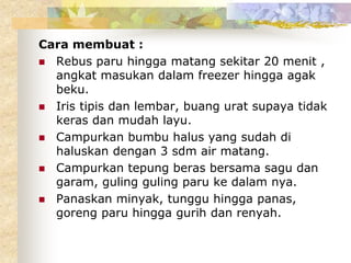 Cara membuat :
 Rebus paru hingga matang sekitar 20 menit ,
angkat masukan dalam freezer hingga agak
beku.
 Iris tipis dan lembar, buang urat supaya tidak
keras dan mudah layu.
 Campurkan bumbu halus yang sudah di
haluskan dengan 3 sdm air matang.
 Campurkan tepung beras bersama sagu dan
garam, guling guling paru ke dalam nya.
 Panaskan minyak, tunggu hingga panas,
goreng paru hingga gurih dan renyah.
 