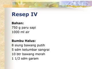 Resep IV
Bahan:
750 g paru sapi
1000 ml air
Bumbu Halus:
8 siung bawang putih
5 sdm ketumbar sangrai
10 btr bawang merah
1 1/2 sdm garam
 