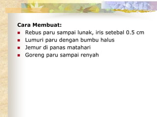 Cara Membuat:
 Rebus paru sampai lunak, iris setebal 0.5 cm
 Lumuri paru dengan bumbu halus
 Jemur di panas matahari
 Goreng paru sampai renyah
 