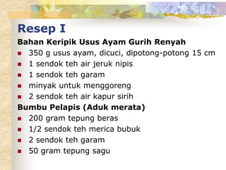 Resep I
Bahan Keripik Usus Ayam Gurih Renyah
 350 g usus ayam, dicuci, dipotong-potong 15 cm
 1 sendok teh air jeruk nipis
 1 sendok teh garam
 minyak untuk menggoreng
 2 sendok teh air kapur sirih
Bumbu Pelapis (Aduk merata)
 200 gram tepung beras
 1/2 sendok teh merica bubuk
 2 sendok teh garam
 50 gram tepung sagu
 