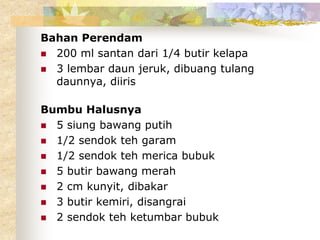Bahan Perendam
 200 ml santan dari 1/4 butir kelapa
 3 lembar daun jeruk, dibuang tulang
daunnya, diiris
Bumbu Halusnya
 5 siung bawang putih
 1/2 sendok teh garam
 1/2 sendok teh merica bubuk
 5 butir bawang merah
 2 cm kunyit, dibakar
 3 butir kemiri, disangrai
 2 sendok teh ketumbar bubuk
 