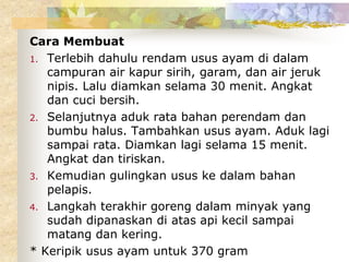 Cara Membuat
1. Terlebih dahulu rendam usus ayam di dalam
campuran air kapur sirih, garam, dan air jeruk
nipis. Lalu diamkan selama 30 menit. Angkat
dan cuci bersih.
2. Selanjutnya aduk rata bahan perendam dan
bumbu halus. Tambahkan usus ayam. Aduk lagi
sampai rata. Diamkan lagi selama 15 menit.
Angkat dan tiriskan.
3. Kemudian gulingkan usus ke dalam bahan
pelapis.
4. Langkah terakhir goreng dalam minyak yang
sudah dipanaskan di atas api kecil sampai
matang dan kering.
* Keripik usus ayam untuk 370 gram
 