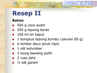 Resep II
Bahan
 500 g usus ayam
 250 g tepung beras
 100 ml air kapur
 1 bungkus tepung bumbu (ukuran 85 g)
 6 lembar daun jeruk nipis
 1 sdt ketumbar
 3 siung bawang putih
 2 ruas jahe
 ½ sdt garam
 