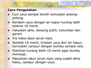 Cara Pengolahan
 Cuci usus sampai bersih kemudian potong-
potong.
 Rendam usus dengan air kapur kurang lebih
selama 10 menit.
 Haluskan jahe, bawang putih, ketumbar dan
garam
 Iris halus daun jeruk nipis.
 Setelah 10 menit, tiriskan usus dari air kapur,
kemudian campur dengan bumbu sampai rata.
 Diamkan kurang lebih 15 menit agar bumbu
meresap.
 Masukkan daun jeruk nipis yang sudah diiris
halus, campur dengan usus.
 