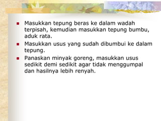  Masukkan tepung beras ke dalam wadah
terpisah, kemudian masukkan tepung bumbu,
aduk rata.
 Masukkan usus yang sudah dibumbui ke dalam
tepung.
 Panaskan minyak goreng, masukkan usus
sedikit demi sedikit agar tidak menggumpal
dan hasilnya lebih renyah.
 
