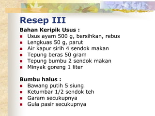 Resep III
Bahan Keripik Usus :
 Usus ayam 500 g, bersihkan, rebus
 Lengkuas 50 g, parut
 Air kapur sirih 4 sendok makan
 Tepung beras 50 gram
 Tepung bumbu 2 sendok makan
 Minyak goreng 1 liter
Bumbu halus :
 Bawang putih 5 siung
 Ketumbar 1/2 sendok teh
 Garam secukupnya
 Gula pasir secukupnya
 