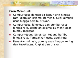 Cara Membuat:
 Campur usus dengan air kapur sirih hingga
rata, diamkan selama 10 menit. Cuci kembali
usus hingga bersih, tiriskan.
 Campur usus, lengkuas dan bumbu halus
hingga rata. Diamkan selama 15 menit agar
bumbu meresap.
 Campur tepung beras dan tepung bumbu
hingga rata. Tambahkan usus, aduk rata.
 Panaskan minyak, goreng usus hingga kering
dan kecoklatan. Angkat dan tiriskan.
 