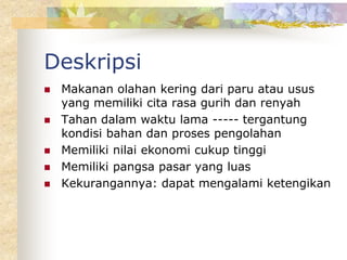 Deskripsi
 Makanan olahan kering dari paru atau usus
yang memiliki cita rasa gurih dan renyah
 Tahan dalam waktu lama ----- tergantung
kondisi bahan dan proses pengolahan
 Memiliki nilai ekonomi cukup tinggi
 Memiliki pangsa pasar yang luas
 Kekurangannya: dapat mengalami ketengikan
 