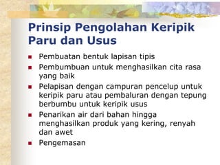 Prinsip Pengolahan Keripik
Paru dan Usus
 Pembuatan bentuk lapisan tipis
 Pembumbuan untuk menghasilkan cita rasa
yang baik
 Pelapisan dengan campuran pencelup untuk
keripik paru atau pembaluran dengan tepung
berbumbu untuk keripik usus
 Penarikan air dari bahan hingga
menghasilkan produk yang kering, renyah
dan awet
 Pengemasan
 