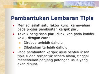 Pembentukan Lembaran Tipis
 Menjadi salah satu faktor kunci kerenyahan
pada proses pembuatan keripik paru
 Teknik pengirisan paru dilakukan pada kondisi
kaku, dengan cara:
 Direbus terlebih dahulu
 Dibekukan terlebih dahulu
 Pada pembuatan keripik usus bentuk irisan
tipis sudah terbentuk secara alami, tinggal
menentukan panjang potongan usus yang
akan dibuat.
 