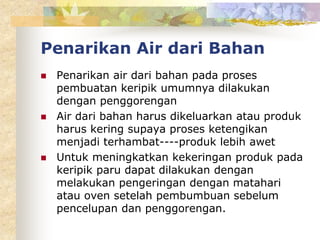 Penarikan Air dari Bahan
 Penarikan air dari bahan pada proses
pembuatan keripik umumnya dilakukan
dengan penggorengan
 Air dari bahan harus dikeluarkan atau produk
harus kering supaya proses ketengikan
menjadi terhambat----produk lebih awet
 Untuk meningkatkan kekeringan produk pada
keripik paru dapat dilakukan dengan
melakukan pengeringan dengan matahari
atau oven setelah pembumbuan sebelum
pencelupan dan penggorengan.
 