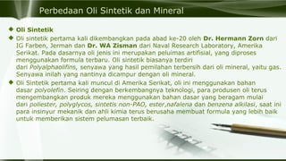 Perbedaan Oli Sintetik dan Mineral
 Oli Sintetik
 Oli sintetik pertama kali dikembangkan pada abad ke-20 oleh Dr. Hermann Zorn dari
IG Farben, Jerman dan Dr. WA Zisman dari Naval Research Laboratory, Amerika
Serikat. Pada dasarnya oli jenis ini merupakan peluimas artifisial, yang diproses
menggunakan formula terbaru. Oli sintetik biasanya terdiri
dari Polyalphaolifins, senyawa yang hasil pemilahan terbersih dari oli mineral, yaitu gas.
Senyawa inilah yang nantinya dicampur dengan oli mineral.
 Oli Sintetik pertama kali muncul di Amerika Serikat, oli ini menggunakan bahan
dasar polyolefin. Seiring dengan berkembangnya teknologi, para produsen oli terus
mengembangkan produk mereka menggunakan bahan dasar yang beragam mulai
dari poliester, polyglycos, sintetis non-PAO, ester,nafalena dan benzena alkilasi, saat ini
para insinyur mekanik dan ahli kimia terus berusaha membuat formula yang lebih baik
untuk memberikan sistem pelumasan terbaik.
 