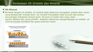 Perbedaan Oli Sintetik dan Mineral
 Oli Mineral
 Berbeda dengan oli sintetik, oli mineral pada dasarnya merupakan produk atau varian
yang berasal dari minyak bumi. Oli mineral merupakan hasil turunan dari proses
penyulingan fraksional minyak bumi. Oli jenis ini terdiri dari unsur alam
seperti alkaline dan cyclic paraffin. Sebelum ditemukan pengembangan oli sintetik, oli
mineral sempat mendominasi pasar pelumas mesin.
 