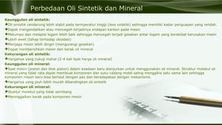 Perbedaan Oli Sintetik dan Mineral
Keunggulan oli sintetik:
Oli sintetik cenderung lebih stabil pada termperatur tinggi (less volatile) sehingga memiliki kadar penguapan yang rendah.
Dapat mengendalikan atau mencegah terjadinya endapan karbon pada mesin
Melumasi dan melapisi logam lebih baik sehingga mencegah terjadi gesekan antar logam yang berakibat kerusakan mesin
Lebih awet (tahap terhadap oksidasi)
Menjaga mesin lebih dingin (mengurangi gesekan)
Dapat membersihkan mesin dari kerak oli mineral
Kekurangan oli sintetik:
Harganya yang cukup mahal (2-4 kali lipat harga oli mineral)
Keunggulan oli mineral:
Saat mesin (piston dan blok piston) dalam keadaan baru dianjurkan untuk menggunakan oli mineral. Struktur molekul oli
mineral yang tidak rata dapat membuat komponen dan suku cadang mobil saling menggikis satu sama lain sehingga
komponen mesin baru bisa bertaut dengan pas dan beradapatasi dengan mekanisme.
Harganya yang jauh lebih murah dibandingkan oli sintetik
Kekurangan oli mineral:
Stuktur molekul yang tidak seimbang
Meninggalkan kerak pada komponen mesin
 