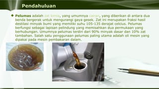 Pendahuluan
 Pelumas adalah zat kimia, yang umumnya cairan, yang diberikan di antara dua 
benda bergerak untuk mengurangi gaya gesek. Zat ini merupakan fraksi hasil 
destilasi minyak bumi yang memiliki suhu 105-135 derajat celcius. Pelumas 
berfungsi sebagai lapisan pelindung yang memisahkan dua permukaan yang 
berhubungan. Umumnya pelumas terdiri dari 90% minyak dasar dan 10% zat 
tambahan. Salah satu penggunaan pelumas paling utama adalah oli mesin yang 
dipakai pada mesin pembakaran dalam.
 