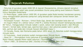Sejarah Pelumas
- Pelumas di gunakan sejak 4000 SM di daerah Mesopotamia, dimana daerah tersebut 
adalah merupakan salah satu pusat peradaban Dunia yang paling awal Sebelum Masehi. 
Untuk Bantalan Sederhana
- Di Mesir/Egyp ; pada tahun 1400 SM, di gunakan pada Roda kereta/ kendaraan perang 
yang menggunakan pelumas campuran yang berasal dari campuran lemak hewan dan 
minyak nabati
- Peradapan Yunani - Romawi ; Untuk Roda Gigi, derek dan bantalan bola dan rol
- Di Inggris Abad 18 ( sekitar tahun 1760 M ); ketika Revolusi industri berlangsung selama 
80 Tahun, menggunakan minyak nabati ( sawit, zaitun dan kacang tanah ) dan Minyak 
hewani ( lemak babi, lemak sapi, sperma ikan paus ) dan pelumas padat/ semi ( grafit, 
talk, gemuk dari soda dan minyak hewani ditambah kapur )
- Di Canada, Rusia, dan Romania pada tahun 1852 abad 19, Pelumas sudah menggunakan 
minyak bumi.
- Di Indonesia ; Awal produksi sudah menggunakan Minyak Bumi.
- Abad 20  ;  Peningkatan mutu pelumas di gunakan untuk kebutuhan perkembangan 
Motor Bakar/ sepeda Motor salah satunya ( Otomotif )
- Tahun 1905 ; Di dirikannya SAE ( Society of Engineers ) di New York
 