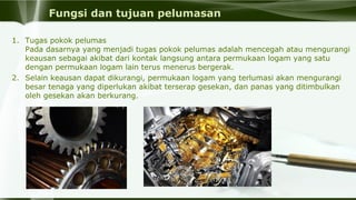 Fungsi dan tujuan pelumasan
1. Tugas pokok pelumas
Pada dasarnya yang menjadi tugas pokok pelumas adalah mencegah atau mengurangi 
keausan sebagai akibat dari kontak langsung antara permukaan logam yang satu 
dengan permukaan logam lain terus menerus bergerak. 
2. Selain keausan dapat dikurangi, permukaan logam yang terlumasi akan mengurangi 
besar tenaga yang diperlukan akibat terserap gesekan, dan panas yang ditimbulkan 
oleh gesekan akan berkurang.
 