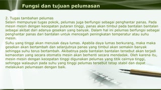 Fungsi dan tujuan pelumasan
2. Tugas tambahan pelumas
Selain mempunyai tugas pokok, pelumas juga berfungsi sebagai penghantar panas. Pada
mesin mesin dengan kecepatan putaran tinggi, panas akan timbul pada bantalan bantalan
sebagai akibat dari adanya gesekan yang banyak. Dalam hal ini pelumas berfungsi sebagai
penghantar panas dari bantalan untuk mencegah peningkatan temperatur atau suhu
mesin.
Suhu yang tinggi akan merusak daya lumas. Apabila daya lumas berkurang, maka maka
gesekan akan bertambah dan selanjutnya panas yang timbul akan semakin banyak
sehingga suhu terus bertambah. Akibatnya pada bantalan bantalan tersebut akan terjadi
kemacetan yang secara otomatis mesin akan berhenti secara mendadak. Oleh karena itu,
mesin mesin dengan kecepatan tinggi digunakan pelumas yang titik cairnya tinggi,
sehingga walaupun pada suhu yang tinggi pelumas tersebut tetap stabil dan dapat
melakukan pelumasan dengan baik.
 