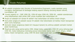 Kode Pelumas
 AE adalah singkatan dari Society of Automotive Engineers, suatu asosiasi yang
mengatur standarisasi di berbagai bidang seperti bidang rancang desain teknik,
manufaktur, dll
 Tulisan seperti ini : SAE 10W-30, 10W-40 atau 20W-40, 20W-50 , adalah standarisasi
yang dikeluarkan oleh pihak SAE untuk kualitas dari kekentalan oli.
 Angka di sebelah kiri tanda W adalah nilai kekentalan oli ketika mesin dingin.
 Kemudian angka di sebelah kanan W adalah nilai kekentalan oli ketika mesin beroperasi
pada suhu kerjanya.
 Semakin besar angkanya (baik kiri maupun kanan) itu artinya adalah semakin kental
pada kondisinya.
 Misalnya ada yang sama-sama 15W, tetapi kalau yang satu 15W-40 yang satunya lagi
15W-50, maka keduanya memang punya kekentalan sama saat mesin dingin, tetapi
ketika mesin beroperasi, yang 15W-40 akan lebih encer dari pada 15W-50.
 