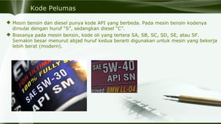Kode Pelumas
 Mesin bensin dan diesel punya kode API yang berbeda. Pada mesin bensin kodenya
dimulai dengan huruf “S”, sedangkan diesel “C”.
 Biasanya pada mesin bensin, kode oli yang tertera SA, SB, SC, SD, SE, atau SF.
Semakin besar menurut abjad huruf kedua berarti digunakan untuk mesin yang bekerja
lebih berat (modern).
 