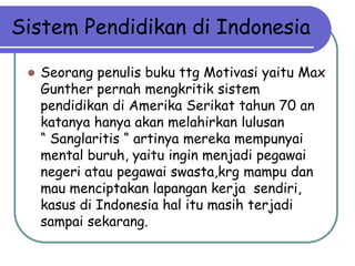 Sistem Pendidikan di Indonesia

    Seorang penulis buku ttg Motivasi yaitu Max
     Gunther pernah mengkritik sistem
     pendidikan di Amerika Serikat tahun 70 an
     katanya hanya akan melahirkan lulusan
     “ Sanglaritis “ artinya mereka mempunyai
     mental buruh, yaitu ingin menjadi pegawai
     negeri atau pegawai swasta,krg mampu dan
     mau menciptakan lapangan kerja sendiri,
     kasus di Indonesia hal itu masih terjadi
     sampai sekarang.
 