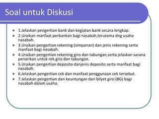 Soal untuk Diskusi
    1.Jelaskan pengertian bank dan kegiatan bank secara lengkap.
    2.Uraikan manfaat perbankan bagi nasabah,terutama dng usaha
     nasabah.
    3.Uraikan pengertian rekening (simpanan) dan jenis rekening serta
     manfaat bagi nasabah.
    4.Uraikan pengertian rekening giro dan tabungan,serta jelaskan sarana
     penarikan untuk rek.giro dan tabungan.
    5.Uraikan pengertian deposito danjenis deposito serta manfaat bagi
     nasabah.
    6.Jelaskan pengertian cek dan manfaat penggunaan cek tersebut.
    7.Jelaskan pengertian dan keuntungan dari bilyet giro (BG) bagi
     nasabah dalam usaha.
 